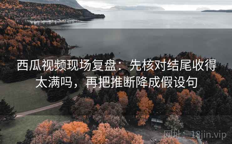 西瓜视频现场复盘：先核对结尾收得太满吗，再把推断降成假设句