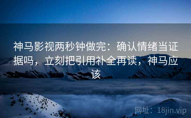 神马影视两秒钟做完：确认情绪当证据吗，立刻把引用补全再读，神马应该