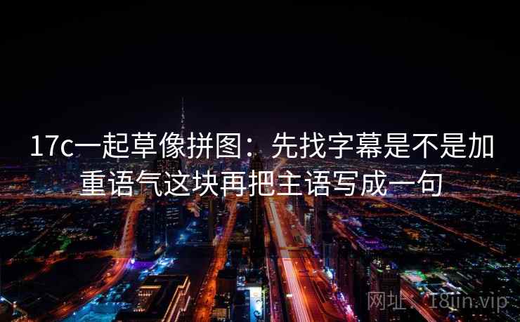 17c一起草像拼图：先找字幕是不是加重语气这块再把主语写成一句