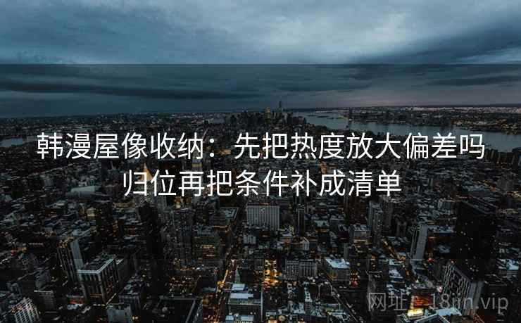 韩漫屋像收纳：先把热度放大偏差吗归位再把条件补成清单