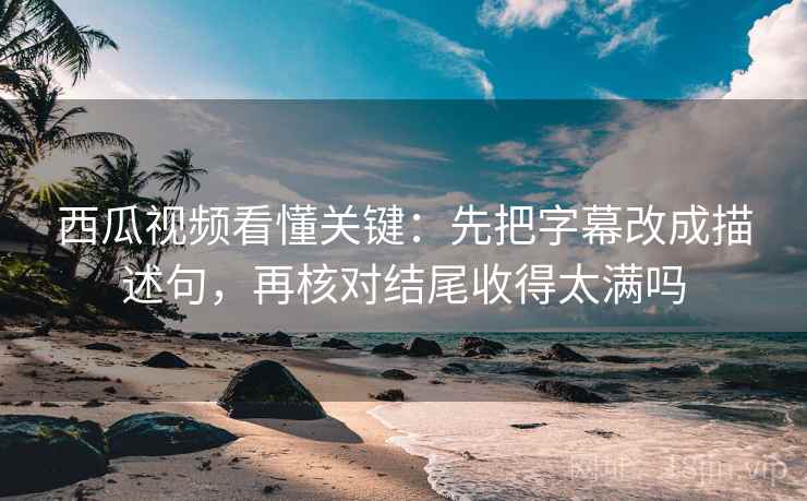 西瓜视频看懂关键：先把字幕改成描述句，再核对结尾收得太满吗