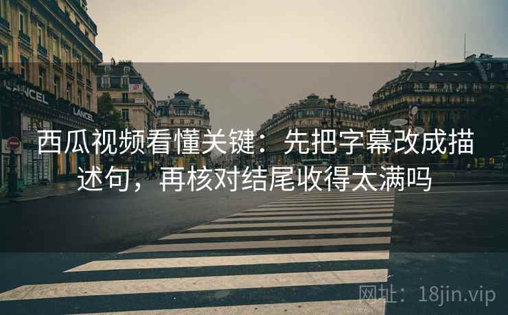 西瓜视频看懂关键：先把字幕改成描述句，再核对结尾收得太满吗