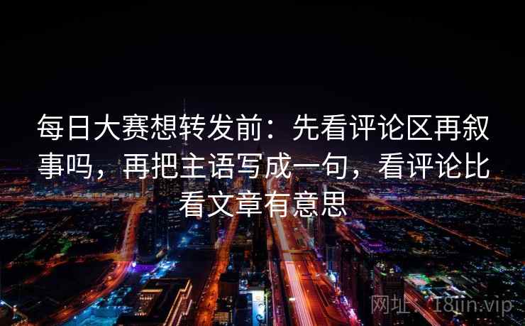 每日大赛想转发前：先看评论区再叙事吗，再把主语写成一句，看评论比看文章有意思