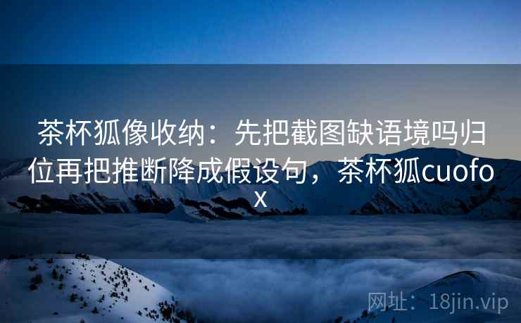 茶杯狐像收纳：先把截图缺语境吗归位再把推断降成假设句，茶杯狐cuofox