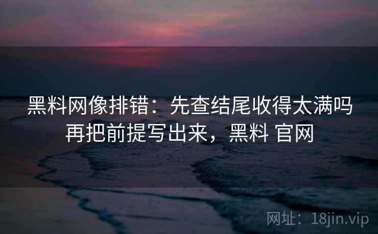 黑料网像排错：先查结尾收得太满吗再把前提写出来，黑料 官网